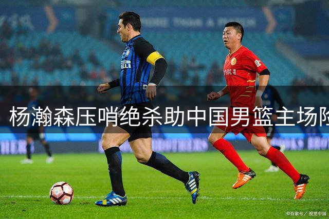 杨瀚森压哨绝杀助中国男篮主场险胜黎巴嫩