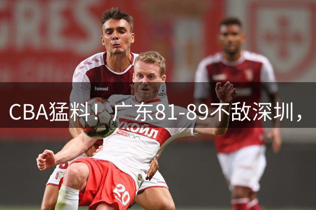 CBA猛料！广东81-89不敌深圳，赵继伟力挺胡明轩，山东未签奥莫特